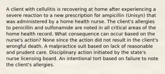 A client with cellulitis is recovering at home after experiencing a severe reaction to a new prescription for ampicillin (Unisyn) that was administered by a home health nurse. The client's allergies to penicillin and sulfonamide are noted in all critical areas of the home health record. What consequence can occur based on the nurse's action? None since the action did not result in the client's wrongful death. A malpractice suit based on lack of reasonable and prudent care. Disciplinary action initiated by the state's nurse licensing board. An intentional tort based on failure to note the client's allergies.