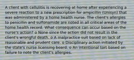 A client with cellulitis is recovering at home after experiencing a severe reaction to a new prescription for ampicillin (Unisyn) that was administered by a home health nurse. The client's allergies to penicillin and sulfonamide are noted in all critical areas of the home health record. What consequence can occur based on the nurse's action? o None since the action did not result in the client's wrongful death. o A malpractice suit based on lack of reasonable and prudent care. o Disciplinary action initiated by the state's nurse licensing board. o An intentional tort based on failure to note the client's allergies.