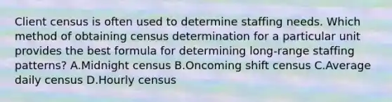 Client census is often used to determine staffing needs. Which method of obtaining census determination for a particular unit provides the best formula for determining long-range staffing patterns? A.Midnight census B.Oncoming shift census C.Average daily census D.Hourly census