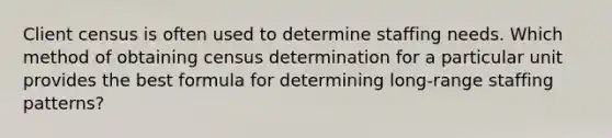 Client census is often used to determine staffing needs. Which method of obtaining census determination for a particular unit provides the best formula for determining long-range staffing patterns?