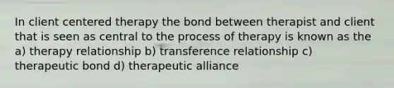 In client centered therapy the bond between therapist and client that is seen as central to the process of therapy is known as the a) therapy relationship b) transference relationship c) therapeutic bond d) therapeutic alliance