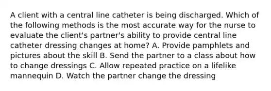 A client with a central line catheter is being discharged. Which of the following methods is the most accurate way for the nurse to evaluate the client's partner's ability to provide central line catheter dressing changes at home? A. Provide pamphlets and pictures about the skill B. Send the partner to a class about how to change dressings C. Allow repeated practice on a lifelike mannequin D. Watch the partner change the dressing