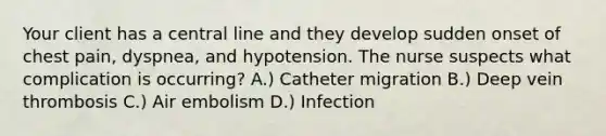 Your client has a central line and they develop sudden onset of chest pain, dyspnea, and hypotension. The nurse suspects what complication is occurring? A.) Catheter migration B.) Deep vein thrombosis C.) Air embolism D.) Infection