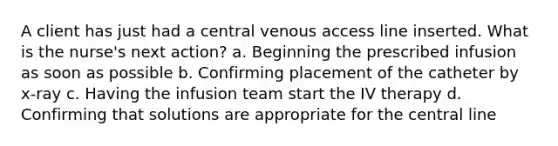 A client has just had a central venous access line inserted. What is the nurse's next action? a. Beginning the prescribed infusion as soon as possible b. Confirming placement of the catheter by x-ray c. Having the infusion team start the IV therapy d. Confirming that solutions are appropriate for the central line