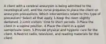 A client with a cerebral aneurysm is being admitted to the neurological unit, and the nurse prepares to place the client on aneurysm precautions. Which interventions relate to this type of precaution? Select all that apply. 1.Keep the room slightly darkened. 2.Limit visitors' time to short periods. 3.Place the client in a supine position. 4.Place the client in a quiet semiprivate room. 5.Provide physical and hygienic care for the client. 6.Restrict radio, television, and reading materials for the client.