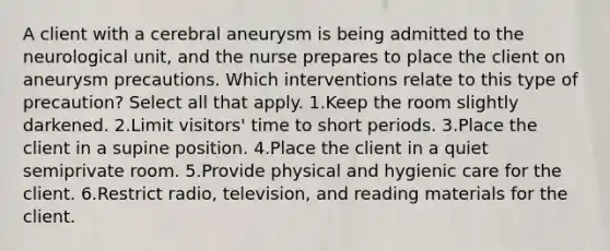 A client with a cerebral aneurysm is being admitted to the neurological unit, and the nurse prepares to place the client on aneurysm precautions. Which interventions relate to this type of precaution? Select all that apply. 1.Keep the room slightly darkened. 2.Limit visitors' time to short periods. 3.Place the client in a supine position. 4.Place the client in a quiet semiprivate room. 5.Provide physical and hygienic care for the client. 6.Restrict radio, television, and reading materials for the client.