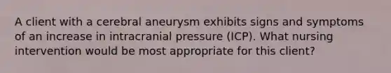 A client with a cerebral aneurysm exhibits signs and symptoms of an increase in intracranial pressure (ICP). What nursing intervention would be most appropriate for this client?