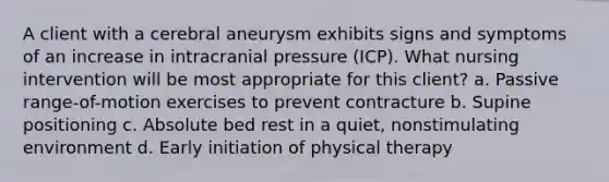 A client with a cerebral aneurysm exhibits signs and symptoms of an increase in intracranial pressure (ICP). What nursing intervention will be most appropriate for this client? a. Passive range-of-motion exercises to prevent contracture b. Supine positioning c. Absolute bed rest in a quiet, nonstimulating environment d. Early initiation of physical therapy