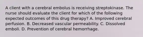 A client with a cerebral embolus is receiving streptokinase. The nurse should evaluate the client for which of the following expected outcomes of this drug therapy? A. Improved cerebral perfusion. B. Decreased vascular permeability. C. Dissolved emboli. D. Prevention of cerebral hemorrhage.