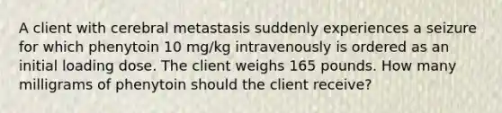 A client with cerebral metastasis suddenly experiences a seizure for which phenytoin 10 mg/kg intravenously is ordered as an initial loading dose. The client weighs 165 pounds. How many milligrams of phenytoin should the client receive?