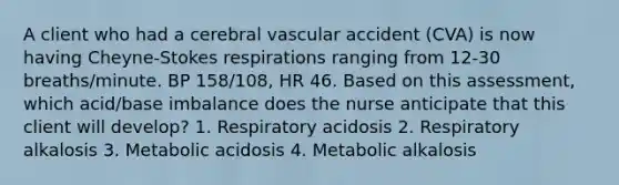 A client who had a cerebral vascular accident (CVA) is now having Cheyne-Stokes respirations ranging from 12-30 breaths/minute. BP 158/108, HR 46. Based on this assessment, which acid/base imbalance does the nurse anticipate that this client will develop? 1. Respiratory acidosis 2. Respiratory alkalosis 3. Metabolic acidosis 4. Metabolic alkalosis