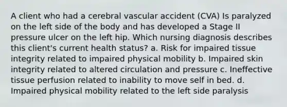 A client who had a cerebral vascular accident (CVA) Is paralyzed on the left side of the body and has developed a Stage II pressure ulcer on the left hip. Which nursing diagnosis describes this client's current health status? a. Risk for impaired tissue integrity related to impaired physical mobility b. Impaired skin integrity related to altered circulation and pressure c. Ineffective tissue perfusion related to inability to move self in bed. d. Impaired physical mobility related to the left side paralysis