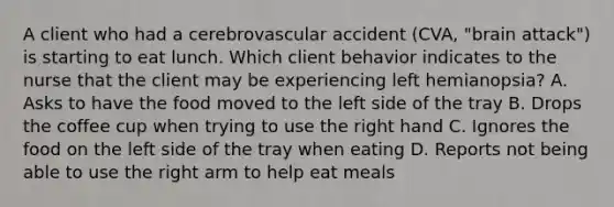 A client who had a cerebrovascular accident (CVA, "brain attack") is starting to eat lunch. Which client behavior indicates to the nurse that the client may be experiencing left hemianopsia? A. Asks to have the food moved to the left side of the tray B. Drops the coffee cup when trying to use the right hand C. Ignores the food on the left side of the tray when eating D. Reports not being able to use the right arm to help eat meals