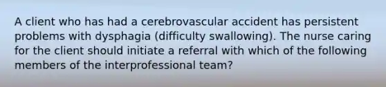 A client who has had a cerebrovascular accident has persistent problems with dysphagia (difficulty swallowing). The nurse caring for the client should initiate a referral with which of the following members of the interprofessional team?