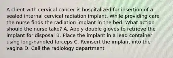 A client with cervical cancer is hospitalized for insertion of a sealed internal cervical radiation implant. While providing care the nurse finds the radiation implant in the bed. What action should the nurse take? A. Apply double gloves to retrieve the implant for disposal B. Place the implant in a lead container using long-handled forceps C. Reinsert the implant into the vagina D. Call the radiology department