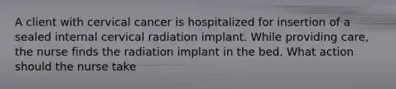 A client with cervical cancer is hospitalized for insertion of a sealed internal cervical radiation implant. While providing care, the nurse finds the radiation implant in the bed. What action should the nurse take