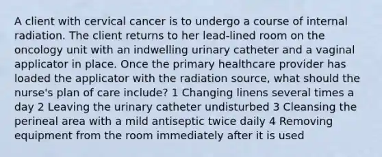 A client with cervical cancer is to undergo a course of internal radiation. The client returns to her lead-lined room on the oncology unit with an indwelling urinary catheter and a vaginal applicator in place. Once the primary healthcare provider has loaded the applicator with the radiation source, what should the nurse's plan of care include? 1 Changing linens several times a day 2 Leaving the urinary catheter undisturbed 3 Cleansing the perineal area with a mild antiseptic twice daily 4 Removing equipment from the room immediately after it is used