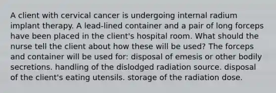 A client with cervical cancer is undergoing internal radium implant therapy. A lead-lined container and a pair of long forceps have been placed in the client's hospital room. What should the nurse tell the client about how these will be used? The forceps and container will be used for: disposal of emesis or other bodily secretions. handling of the dislodged radiation source. disposal of the client's eating utensils. storage of the radiation dose.