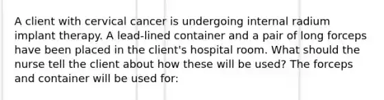 A client with cervical cancer is undergoing internal radium implant therapy. A lead-lined container and a pair of long forceps have been placed in the client's hospital room. What should the nurse tell the client about how these will be used? The forceps and container will be used for: