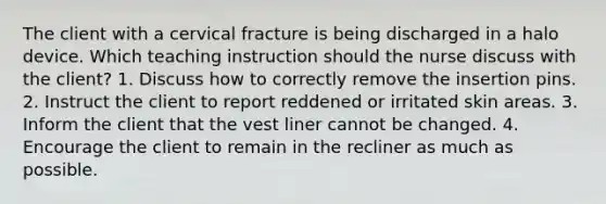 The client with a cervical fracture is being discharged in a halo device. Which teaching instruction should the nurse discuss with the client? 1. Discuss how to correctly remove the insertion pins. 2. Instruct the client to report reddened or irritated skin areas. 3. Inform the client that the vest liner cannot be changed. 4. Encourage the client to remain in the recliner as much as possible.