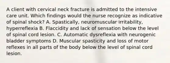 A client with cervical neck fracture is admitted to the intensive care unit. Which findings would the nurse recognize as indicative of spinal shock? A. Spastically, neuromuscular irritability, hyperreflexia B. Flaccidity and lack of sensation below the level of spinal cord lesion. C. Automatic dysreflexia with neurogenic bladder symptoms D. Muscular spasticity and loss of motor reflexes in all parts of the body below the level of spinal cord lesion.