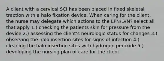 A client with a cervical SCI has been placed in fixed skeletal traction with a halo fixation device. When caring for the client, the nurse may delegate which actions to the LPN/LVN? select all that apply 1.) checking the patients skin for pressure from the device 2.) assessing the client's neurologic status for changes 3.) observing the halo insertion sites for signs of infection 4.) cleaning the halo insertion sites with hydrogen peroxide 5.) developing the nursing plan of care for the client