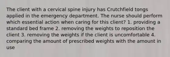 The client with a cervical spine injury has Crutchfield tongs applied in the emergency department. The nurse should perform which essential action when caring for this client? 1. providing a standard bed frame 2. removing the weights to reposition the client 3. removing the weights if the client is uncomfortable 4. comparing the amount of prescribed weights with the amount in use