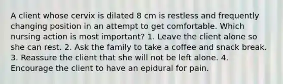 A client whose cervix is dilated 8 cm is restless and frequently changing position in an attempt to get comfortable. Which nursing action is most important? 1. Leave the client alone so she can rest. 2. Ask the family to take a coffee and snack break. 3. Reassure the client that she will not be left alone. 4. Encourage the client to have an epidural for pain.