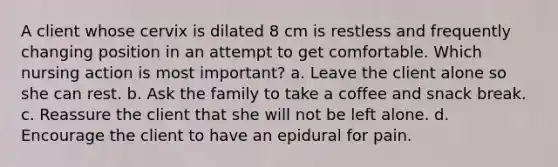 A client whose cervix is dilated 8 cm is restless and frequently changing position in an attempt to get comfortable. Which nursing action is most important? a. Leave the client alone so she can rest. b. Ask the family to take a coffee and snack break. c. Reassure the client that she will not be left alone. d. Encourage the client to have an epidural for pain.