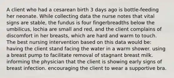 A client who had a cesarean birth 3 days ago is bottle-feeding her neonate. While collecting data the nurse notes that vital signs are stable, the fundus is four fingerbreadths below the umbilicus, lochia are small and red, and the client complains of discomfort in her breasts, which are hard and warm to touch. The best nursing intervention based on this data would be: having the client stand facing the water in a warm shower. using a breast pump to facilitate removal of stagnant breast milk. informing the physician that the client is showing early signs of breast infection. encouraging the client to wear a supportive bra.