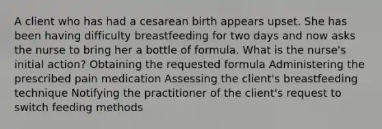 A client who has had a cesarean birth appears upset. She has been having difficulty breastfeeding for two days and now asks the nurse to bring her a bottle of formula. What is the nurse's initial action? Obtaining the requested formula Administering the prescribed pain medication Assessing the client's breastfeeding technique Notifying the practitioner of the client's request to switch feeding methods