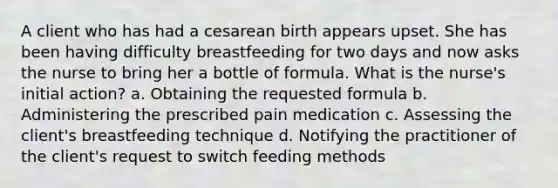 A client who has had a cesarean birth appears upset. She has been having difficulty breastfeeding for two days and now asks the nurse to bring her a bottle of formula. What is the nurse's initial action? a. Obtaining the requested formula b. Administering the prescribed pain medication c. Assessing the client's breastfeeding technique d. Notifying the practitioner of the client's request to switch feeding methods