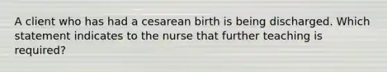 A client who has had a cesarean birth is being discharged. Which statement indicates to the nurse that further teaching is required?