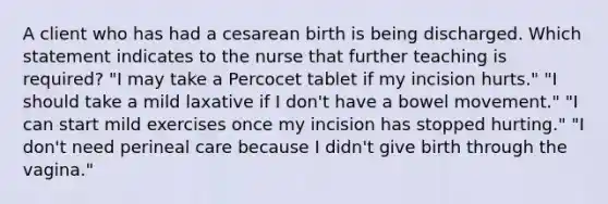 A client who has had a cesarean birth is being discharged. Which statement indicates to the nurse that further teaching is required? "I may take a Percocet tablet if my incision hurts." "I should take a mild laxative if I don't have a bowel movement." "I can start mild exercises once my incision has stopped hurting." "I don't need perineal care because I didn't give birth through the vagina."