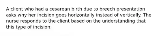 A client who had a cesarean birth due to breech presentation asks why her incision goes horizontally instead of vertically. The nurse responds to the client based on the understanding that this type of incision: