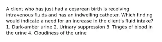 A client who has just had a cesarean birth is receiving intravenous fluids and has an indwelling catheter. Which finding would indicate a need for an increase in the client's fluid intake? 1. Dark-amber urine 2. Urinary suppression 3. Tinges of blood in the urine 4. Cloudiness of the urine