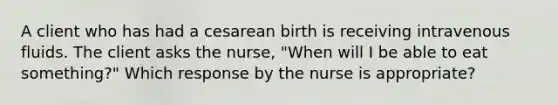 A client who has had a cesarean birth is receiving intravenous fluids. The client asks the nurse, "When will I be able to eat something?" Which response by the nurse is appropriate?