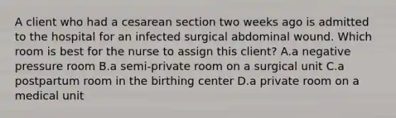 A client who had a cesarean section two weeks ago is admitted to the hospital for an infected surgical abdominal wound. Which room is best for the nurse to assign this client? A.a negative pressure room B.a semi-private room on a surgical unit C.a postpartum room in the birthing center D.a private room on a medical unit