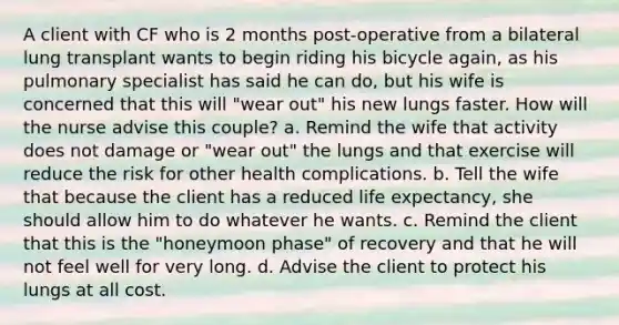 A client with CF who is 2 months post-operative from a bilateral lung transplant wants to begin riding his bicycle again, as his pulmonary specialist has said he can do, but his wife is concerned that this will "wear out" his new lungs faster. How will the nurse advise this couple? a. Remind the wife that activity does not damage or "wear out" the lungs and that exercise will reduce the risk for other health complications. b. Tell the wife that because the client has a reduced life expectancy, she should allow him to do whatever he wants. c. Remind the client that this is the "honeymoon phase" of recovery and that he will not feel well for very long. d. Advise the client to protect his lungs at all cost.