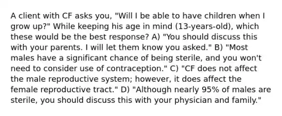 A client with CF asks you, "Will I be able to have children when I grow up?" While keeping his age in mind (13-years-old), which these would be the best response? A) "You should discuss this with your parents. I will let them know you asked." B) "Most males have a significant chance of being sterile, and you won't need to consider use of contraception." C) "CF does not affect the male reproductive system; however, it does affect the female reproductive tract." D) "Although nearly 95% of males are sterile, you should discuss this with your physician and family."