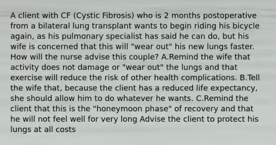 A client with CF (Cystic Fibrosis) who is 2 months postoperative from a bilateral lung transplant wants to begin riding his bicycle again, as his pulmonary specialist has said he can do, but his wife is concerned that this will "wear out" his new lungs faster. How will the nurse advise this couple? A.Remind the wife that activity does not damage or "wear out" the lungs and that exercise will reduce the risk of other health complications. B.Tell the wife that, because the client has a reduced life expectancy, she should allow him to do whatever he wants. C.Remind the client that this is the "honeymoon phase" of recovery and that he will not feel well for very long Advise the client to protect his lungs at all costs