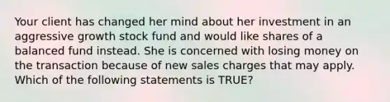 Your client has changed her mind about her investment in an aggressive growth stock fund and would like shares of a balanced fund instead. She is concerned with losing money on the transaction because of new sales charges that may apply. Which of the following statements is TRUE?