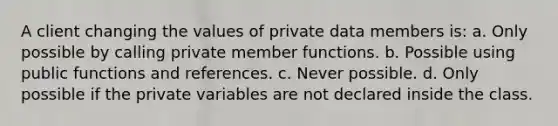 A client changing the values of private data members is: a. Only possible by calling private member functions. b. Possible using public functions and references. c. Never possible. d. Only possible if the private variables are not declared inside the class.