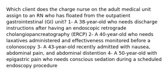 Which client does the charge nurse on the adult medical unit assign to an RN who has floated from the outpatient gastrointestinal (GI) unit? 1- A 38-year-old who needs discharge instructions after having an endoscopic retrograde cholangiopancreatography (ERCP) 2- A 40-year-old who needs laxatives administered and effectiveness monitored before a colonoscopy 3- A 43-year-old recently admitted with nausea, abdominal pain, and abdominal distention 4- A 50-year-old with epigastric pain who needs conscious sedation during a scheduled endoscopy procedure