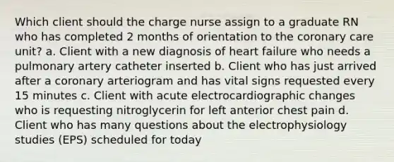 Which client should the charge nurse assign to a graduate RN who has completed 2 months of orientation to the coronary care unit? a. Client with a new diagnosis of heart failure who needs a pulmonary artery catheter inserted b. Client who has just arrived after a coronary arteriogram and has vital signs requested every 15 minutes c. Client with acute electrocardiographic changes who is requesting nitroglycerin for left anterior chest pain d. Client who has many questions about the electrophysiology studies (EPS) scheduled for today