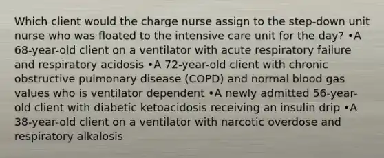 Which client would the charge nurse assign to the step-down unit nurse who was floated to the intensive care unit for the day? •A 68-year-old client on a ventilator with acute respiratory failure and respiratory acidosis •A 72-year-old client with chronic obstructive pulmonary disease (COPD) and normal blood gas values who is ventilator dependent •A newly admitted 56-year-old client with diabetic ketoacidosis receiving an insulin drip •A 38-year-old client on a ventilator with narcotic overdose and respiratory alkalosis