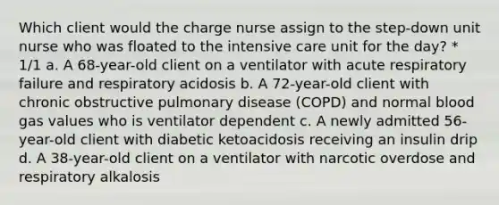 Which client would the charge nurse assign to the step-down unit nurse who was floated to the intensive care unit for the day? * 1/1 a. A 68-year-old client on a ventilator with acute respiratory failure and respiratory acidosis b. A 72-year-old client with chronic obstructive pulmonary disease (COPD) and normal blood gas values who is ventilator dependent c. A newly admitted 56-year-old client with diabetic ketoacidosis receiving an insulin drip d. A 38-year-old client on a ventilator with narcotic overdose and respiratory alkalosis