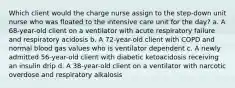 Which client would the charge nurse assign to the step-down unit nurse who was floated to the intensive care unit for the day? a. A 68-year-old client on a ventilator with acute respiratory failure and respiratory acidosis b. A 72-year-old client with COPD and normal blood gas values who is ventilator dependent c. A newly admitted 56-year-old client with diabetic ketoacidosis receiving an insulin drip d. A 38-year-old client on a ventilator with narcotic overdose and respiratory alkalosis