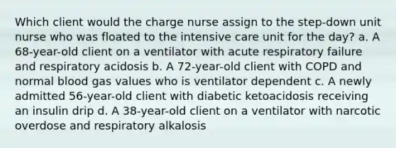 Which client would the charge nurse assign to the step-down unit nurse who was floated to the intensive care unit for the day? a. A 68-year-old client on a ventilator with acute respiratory failure and respiratory acidosis b. A 72-year-old client with COPD and normal blood gas values who is ventilator dependent c. A newly admitted 56-year-old client with diabetic ketoacidosis receiving an insulin drip d. A 38-year-old client on a ventilator with narcotic overdose and respiratory alkalosis