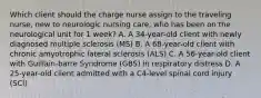 Which client should the charge nurse assign to the traveling nurse, new to neurologic nursing care, who has been on the neurological unit for 1 week? A. A 34-year-old client with newly diagnosed multiple sclerosis (MS) B. A 68-year-old client with chronic amyotrophic lateral sclerosis (ALS) C. A 56-year-old client with Guillain-barre Syndrome (GBS) in respiratory distress D. A 25-year-old client admitted with a C4-level spinal cord injury (SCI)